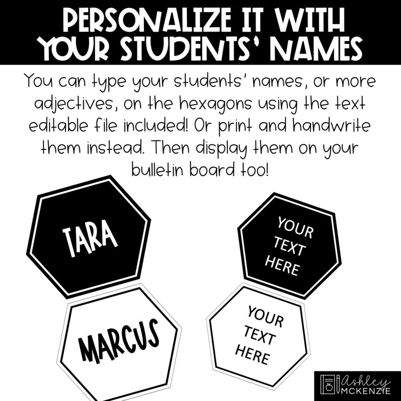 May include: Black and white printable hexagon shapes with the words "TARA", "MARCUS", "YOUR TEXT HERE" and "YOUR TEXT HERE".  These can be used to personalize classroom decor with student names.
