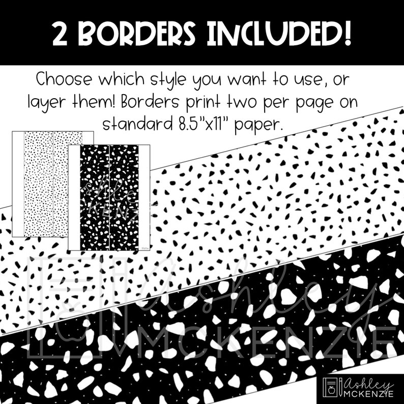 May include: Two black and white printable border designs. The first design features small white dots on a black background. The second design features larger white shapes on a black background. The text "2 BORDERS INCLUDED!" is at the top of the image. The text "Choose which style you want to use, or layer them! Borders print two per page on standard 8.5"x11" paper." is below the borders. The text "Ashley MCKENZIE" is at the bottom of the image.