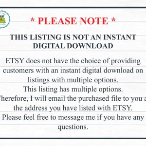 May include: Text on a white background with black text that reads: *PLEASE NOTE* THIS LISTING IS NOT AN INSTANT DIGITAL DOWNLOAD ETSY does not have the choice of providing customers with an instant digital download on listings with multiple options. This listing has multiple options. Therefore, I will email the purchased file to you at the address you have listed with ETSY. Please feel free to message me if you have any questions.