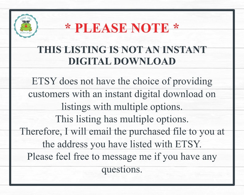 May include: Text on a white background with black text that reads: *PLEASE NOTE* THIS LISTING IS NOT AN INSTANT DIGITAL DOWNLOAD ETSY does not have the choice of providing customers with an instant digital download on listings with multiple options. This listing has multiple options. Therefore, I will email the purchased file to you at the address you have listed with ETSY. Please feel free to message me if you have any questions.