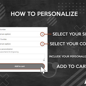 May include: A black and white graphic with the text "HOW TO PERSONALIZE" and a form with the text "Size of Tumbler", "Select an option", "Color of Tumbler", "Select an option", "Add your personalization", "Please Leave Name for Engraving", and "Add to cart". The form has a drop-down menu for each option. The graphic also includes the text "SELECT YOUR SIZE", "SELECT YOUR COLOR", "INCLUDE YOUR PERSONALIZATION", and "ADD TO CART".