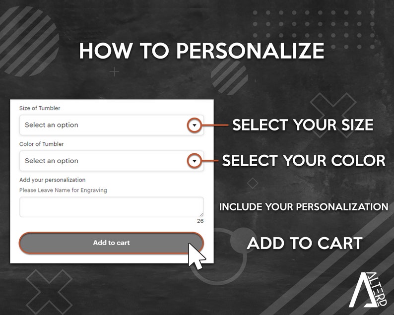 May include: A black and white graphic with the text "HOW TO PERSONALIZE" and a form with the text "Size of Tumbler", "Select an option", "Color of Tumbler", "Select an option", "Add your personalization", "Please Leave Name for Engraving", and "Add to cart". The form has a drop-down menu for each option. The graphic also includes the text "SELECT YOUR SIZE", "SELECT YOUR COLOR", "INCLUDE YOUR PERSONALIZATION", and "ADD TO CART".
