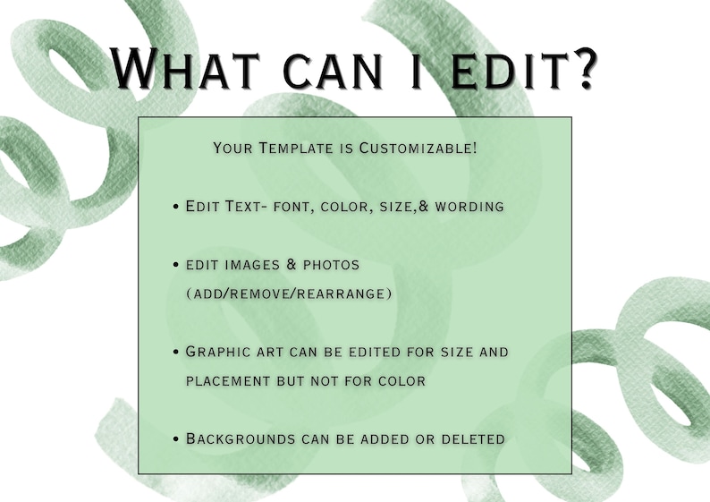 May include: A green and white graphic with the text "WHAT CAN I EDIT?" and a list of customizable features for a template. The text says "YOUR TEMPLATE IS CUSTOMIZABLE!" and lists the following: "EDIT TEXT- FONT, COLOR, SIZE, & WORDING", "EDIT IMAGES & PHOTOS (ADD/REMOVE/REARRANGE)", "GRAPHIC ART CAN BE EDITED FOR SIZE AND PLACEMENT BUT NOT FOR COLOR", and "BACKGROUNDS CAN BE ADDED OR DELETED".