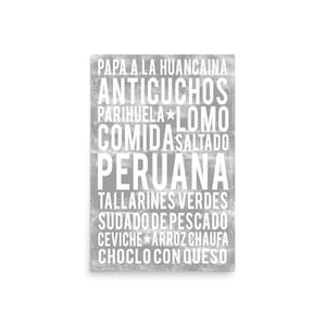 May include: A grey rectangular print featuring a list of Peruvian dishes in white text. The text includes "PAPA A LA HUANCAINA", "ANTICUCHOS", "PARIHUELA", "LOMO", "COMIDA SALTADO", "PERUANA", "TALLARINES VERDES", "SUDADO DE PESCADO", "CEVICHE", "ARROZ CHAUFA", and "CHOCLO CON QUESO".
