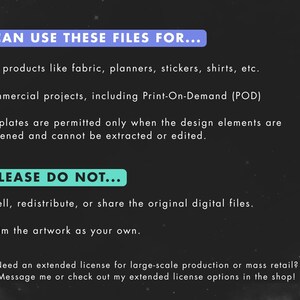 May include: A black and white graphic with blue text explaining the terms of use for digital files. The text reads "You can use these files for... End products like fabric, planners, stickers, shirts, etc. Commercial projects, including Print-On-Demand (POD) Templates are permitted only when the design elements are flattened and cannot be extracted or edited. BUT PLEASE DO NOT... Resell, redistribute, or share the original digital files. Claim the artwork as your own. Need an extended license for large-scale production or mass retail? Message me or check out my extended license options in the shop!"