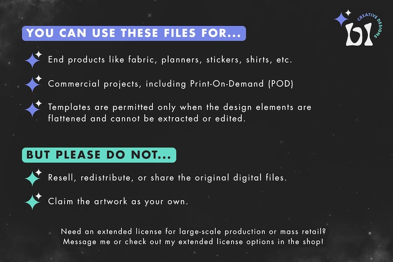 May include: A black and white graphic with blue text explaining the terms of use for digital files. The text reads "You can use these files for... End products like fabric, planners, stickers, shirts, etc. Commercial projects, including Print-On-Demand (POD) Templates are permitted only when the design elements are flattened and cannot be extracted or edited. BUT PLEASE DO NOT... Resell, redistribute, or share the original digital files. Claim the artwork as your own. Need an extended license for large-scale production or mass retail? Message me or check out my extended license options in the shop!"