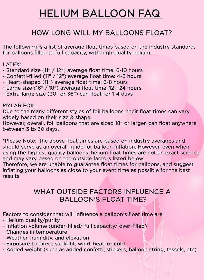 May include: A pink and white graphic with the text "HELIUM BALLOON FAQ" and "HOW LONG WILL MY BALLOONS FLOAT?"  The graphic lists average float times for latex and mylar balloons based on size and type. It also lists factors that influence a balloon's float time, such as helium quality, inflation volume, temperature, and added weight.