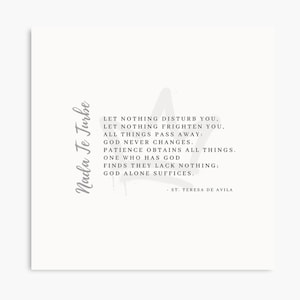 May include: A white background with a grey quote from Saint Teresa of Avila. The quote reads: "Let nothing disturb you. Let nothing frighten you. All things pass away: God never changes. Patience obtains all things. One who has God finds they lack nothing: God alone suffices." - St. Teresa de Avila