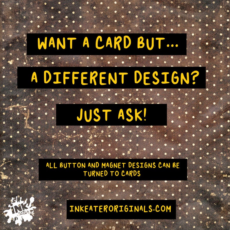 May include: Image with a brown and gold polka dot background. Text in yellow on black rectangles reads: "WANT A CARD BUT... A DIFFERENT DESIGN? JUST ASK!" Additional text: "ALL BUTTON AND MAGNET DESIGNS CAN BE TURNED TO CARDS" and "INKEATERORIGINALS.COM".