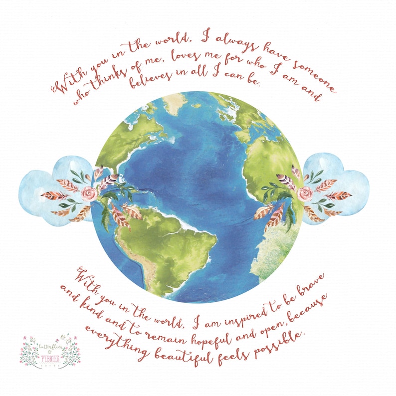 May include: A watercolor illustration of the Earth with two blue clouds on either side. The clouds have floral accents and the text "With you in the world, I always have someone who thinks of me, loves me for who I am and believes in all I can be." and "With you in the world, I am inspired to be brave and kind and to remain hopeful and open, because everything beautiful feels possible." is written in a cursive font.