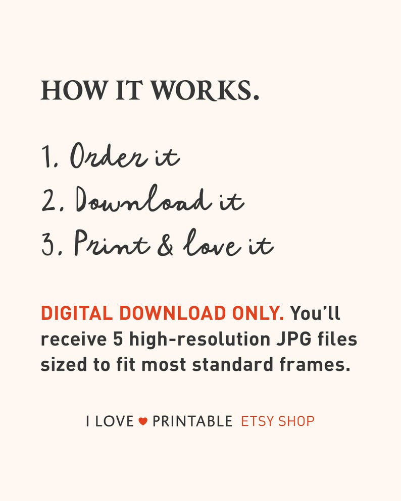 May include: An informational graphic with the heading HOW IT WORKS. followed by three numbered steps: 1. Order it, 2. Download it, 3. Print & love it. Below is the text DIGITAL DOWNLOAD ONLY. You&rsquo;ll receive 5 high-resolution JPG files. I LOVE PRINTABLE ETSY SHOP.