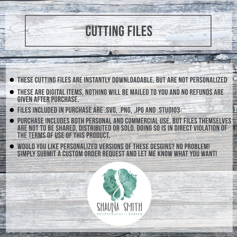 May include: Cutting files for digital download. The text reads "These cutting files are instantly downloadable, but are not personalized. These are digital items, nothing will be mailed to you and no refunds are given after purchase. Files included in purchase are .svg, .png, .jpg and .studio3. Purchase includes both personal and commercial use, but files themselves are not to be shared, distributed or sold. Doing so is in direct violation of the terms of use of this product. Would you like personalized versions of these designs? No problem! Simply submit a custom order request and let me know what you want!"  The text is in black on a woodgrain background. The logo "Shauna Smith Photography Design" is in black and white.