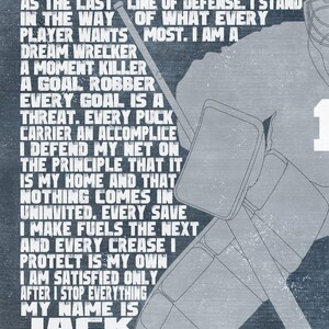 May include: A motivational quote about being a goalie in hockey. The quote reads: "I stand apart from the rest. I stand as the last line of defense. I stand in the way of what every player wants most. I am a dream wrecker, a moment killer, a goal robber. Every goal is a threat. Every puck carrier an accomplice. I defend my net on the principle that it is my home and that nothing comes in uninvited. Every save I make fuels the next and every crease I protect is my own. I am satisfied only after I stop everything. My name is Jack and I am a goalie."