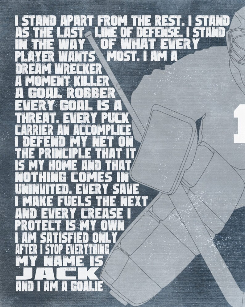 May include: A motivational quote about being a goalie in hockey. The quote reads: "I stand apart from the rest. I stand as the last line of defense. I stand in the way of what every player wants most. I am a dream wrecker, a moment killer, a goal robber. Every goal is a threat. Every puck carrier an accomplice. I defend my net on the principle that it is my home and that nothing comes in uninvited. Every save I make fuels the next and every crease I protect is my own. I am satisfied only after I stop everything. My name is Jack and I am a goalie."