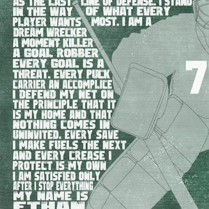 May include: A green and white motivational poster with a hockey goalie in the background. The text reads: "I stand apart from the rest. I stand as the last line of defense. I stand in the way of what every player wants most. I am a dream wrecker, a moment killer, a goal robber. Every goal is a threat. Every puck carrier an accomplice. I defend my net on the principle that it is my home and that nothing comes in uninvited. Every save I make fuels the next and every crease I protect is my own. I am satisfied only after I stop everything. My name is Ethan and I am a goalie."