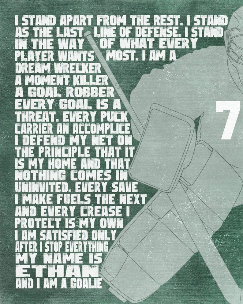 May include: A green and white motivational poster with a hockey goalie in the background. The text reads: "I stand apart from the rest. I stand as the last line of defense. I stand in the way of what every player wants most. I am a dream wrecker, a moment killer, a goal robber. Every goal is a threat. Every puck carrier an accomplice. I defend my net on the principle that it is my home and that nothing comes in uninvited. Every save I make fuels the next and every crease I protect is my own. I am satisfied only after I stop everything. My name is Ethan and I am a goalie."