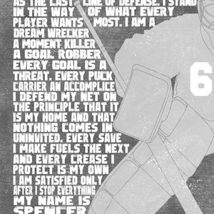 May include: A black and white graphic design of a hockey goalie with the text "I stand apart from the rest. I stand as the last line of defense. I stand in the way of what every player wants most. I am a dream wrecker. A moment killer. A goal robber. Every goal is a threat. Every puck carrier an accomplice. I defend my net on the principle that it is my home and that nothing comes in uninvited. Every save I make fuels the next and every crease I protect is my own. I am satisfied only after I stop everything. My name is Spencer and I am a goalie." and the number "6" on the goalie's jersey.