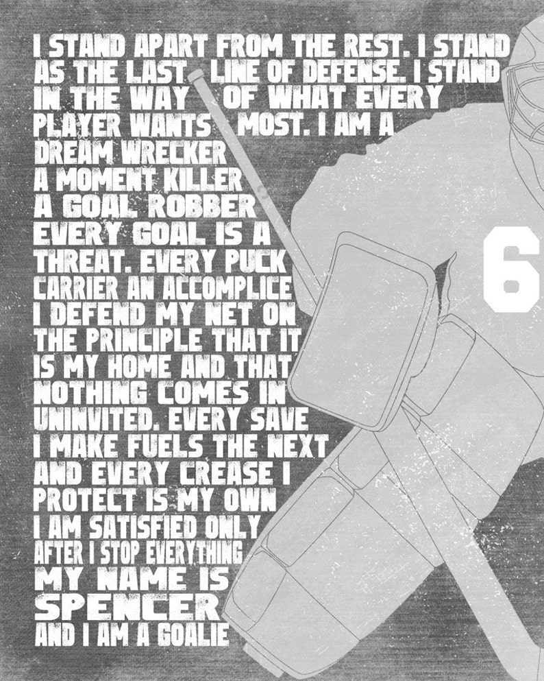 May include: A black and white graphic design of a hockey goalie with the text "I stand apart from the rest. I stand as the last line of defense. I stand in the way of what every player wants most. I am a dream wrecker. A moment killer. A goal robber. Every goal is a threat. Every puck carrier an accomplice. I defend my net on the principle that it is my home and that nothing comes in uninvited. Every save I make fuels the next and every crease I protect is my own. I am satisfied only after I stop everything. My name is Spencer and I am a goalie." and the number "6" on the goalie's jersey.