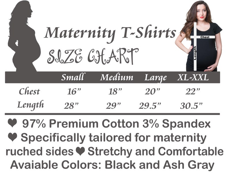 May include: Maternity T-shirt size chart with measurements in inches for chest and length. Sizes include small, medium, large, and XL-XXL.  97% Premium Cotton 3% Spandex. Specifically tailored for maternity. Ruched sides. Stretchy and comfortable. Available colors: Black and Ash Gray.