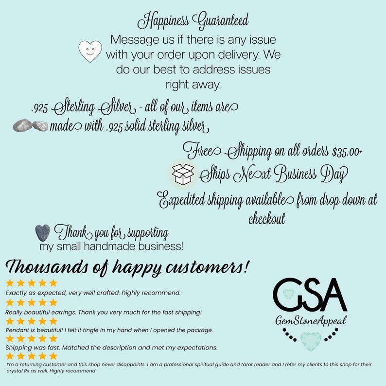 May include: A light blue background with white text that reads "Happiness Guaranteed". The text continues with "Message us if there is any issue with your order upon delivery. We do our best to address issues right away." The text continues with "925 Sterling Silver - all of our items are made with 925 solid sterling silver." The text continues with "Free Shipping on all orders $35.00 - Ships Next Business Day." The text continues with "Expedited shipping available from drop down at checkout." The text continues with "Thank you for supporting my small handmade business!" The text continues with "Thousands of happy customers!" There are five star ratings and customer reviews below the text. The text continues with "GSA GemStoneAppeal".