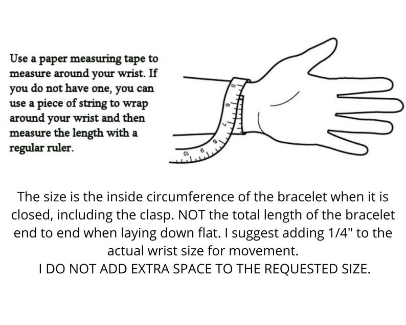 May include: A black and white illustration showing how to measure your wrist for a bracelet. The illustration shows a hand with a measuring tape wrapped around the wrist. The text reads: "Use a paper measuring tape to measure around your wrist. If you do not have one, you can use a piece of string to wrap around your wrist and then measure the length with a regular ruler. The size is the inside circumference of the bracelet when it is closed, including the clasp. NOT the total length of the bracelet end to end when laying down flat. I suggest adding 1/4" to the actual wrist size for movement. I DO NOT ADD EXTRA SPACE TO THE REQUESTED SIZE."