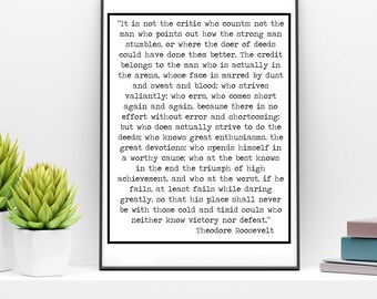 May include: A black and white printable quote by Theodore Roosevelt about the importance of action and striving for greatness. The quote reads, "It is not the critic who counts; not the man who points out how the strong man stumbles, or where the doer of deeds could have done them better. The credit belongs to the man who is actually in the arena, whose face is marred by dust and sweat and blood: who strives valiantly; who errs, who comes short again and again, because there is no effort without error and shortcoming; but who does actually strive to do the deeds; who knows great enthusiasms, the great devotions; who spends himself in a worthy cause; who at the best knows in the end the triumph of high achievement, and who at the worst, if he fails, at least fails while daring greatly, so that his place shall never be with those cold and timid souls who neither know victory nor defeat." Theodore Roosevelt