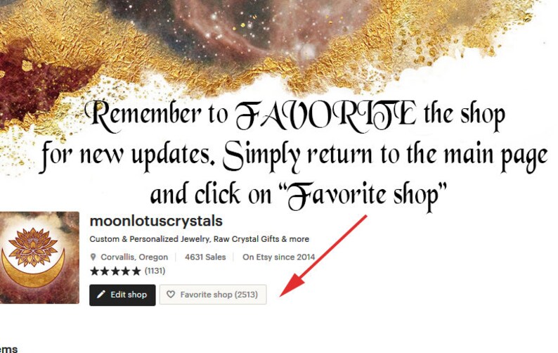 May include: A screenshot of an Etsy shop page for moonlotuscrystals, which sells custom and personalized jewelry, raw crystal gifts, and more. The shop has 4631 sales and has been on Etsy since 2014. The shop's logo is a crescent moon with a stylized lotus flower on top. The text "Remember to FAVORITE the shop for new updates. Simply return to the main page and click on "Favorite shop"" is displayed above the shop's information. A red arrow points to the "Favorite shop (2513)" button.