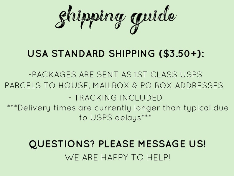 May include: A green background with white text that reads "Shipping guide" and "USA STANDARD SHIPPING ($3.50+): -PACKAGES ARE SENT AS 1ST CLASS USPS PARCELS TO HOUSE, MAILBOX & PO BOX ADDRESSES - TRACKING INCLUDED ***Delivery times are currently longer than typical due to USPS delays*** QUESTIONS? PLEASE MESSAGE US! WE ARE HAPPY TO HELP!"