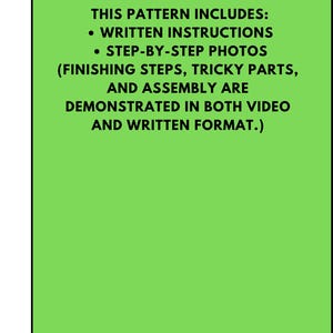 May include: A green rectangular graphic with black text. The text reads: "THIS PATTERN INCLUDES: &bull; WRITTEN INSTRUCTIONS &bull; STEP-BY-STEP PHOTOS (FINISHING STEPS, TRICKY PARTS, AND ASSEMBLY ARE DEMONSTRATED IN BOTH VIDEO AND WRITTEN FORMAT.)"