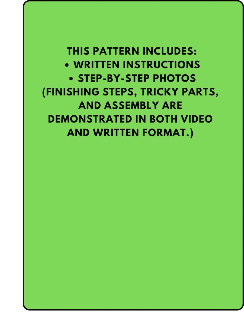 May include: A green rectangular graphic with black text. The text reads: "THIS PATTERN INCLUDES: &bull; WRITTEN INSTRUCTIONS &bull; STEP-BY-STEP PHOTOS (FINISHING STEPS, TRICKY PARTS, AND ASSEMBLY ARE DEMONSTRATED IN BOTH VIDEO AND WRITTEN FORMAT.)"