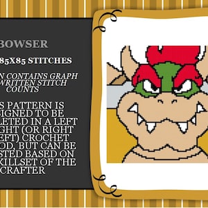 May include: A pixelated image of Bowser, a character from the Super Mario video game series. The image is in a frame with a gold border. The text "BOWSER" is at the top of the image, and the text "SIZE: 85X85 STITCHES" is below it. The text "PATTERN CONTAINS GRAPH AND WRITTEN STITCH COUNTS" is below that. The text "THIS PATTERN IS DESIGNED TO BE COMPLETED IN A LEFT TO RIGHT (OR RIGHT TO LEFT) CROCHET METHOD, BUT CAN BE ADJUSTED BASED ON THE SKILLSET OF THE CRAFTER" is below that.