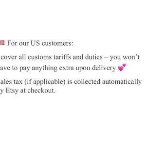 May include: Text on a white background states "For our US customers: I cover all customs tariffs and duties - you won't have to pay anything extra upon delivery. Sales tax (if applicable) is collected automatically by Etsy at checkout."