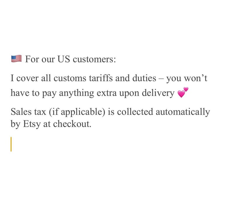 May include: Text on a white background states "For our US customers: I cover all customs tariffs and duties - you won't have to pay anything extra upon delivery. Sales tax (if applicable) is collected automatically by Etsy at checkout."