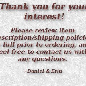 May include: Text on a white background that reads: "Thank you for your interest! Please review item description/shipping policies in full prior to ordering, and feel free to contact us with any questions. ~Daniel & Erin"