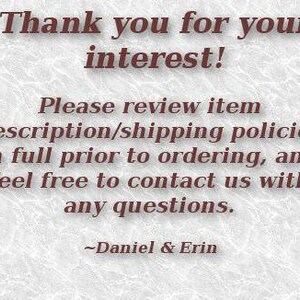 May include: Text on a white background that reads: "Thank you for your interest! Please review item description/shipping policies in full prior to ordering, and feel free to contact us with any questions. ~Daniel & Erin"