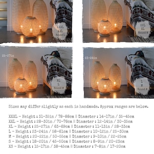 May include: Four different sizes of woven bamboo floor lamps with warm white light. The lamps are available in round medium and round large sizes. Sizes may differ slightly as each is handmade. Approx ranges are below. XXXL - Height: 31-35in / 78-88cm || Diameter: 14-17in / 35-45cm XXL - Height: 28-30in / 70-76cm || Diameter: 12-14in / 30-35cm XL - Height: 25-27in / 63-69cm || Diameter: 11-13in / 28-33cm L - Height: 23-24in / 58-61cm || Diameter: 10-12in / 25-30cm M - Height: 20-22in / 50-55cm || Diameter: 9-10in / 22-25cm S - Height: 18-20in / 45-50cm || Diameter: 8-9in / 20-23cm XS - Height: 15-17in / 38-45cm || Diameter: 7-8in / 17-20cm Round M - Height & Diameter: 28-30cm / 11"-12" Round L - Height & Diameter: 32-35cm / 13"-14"