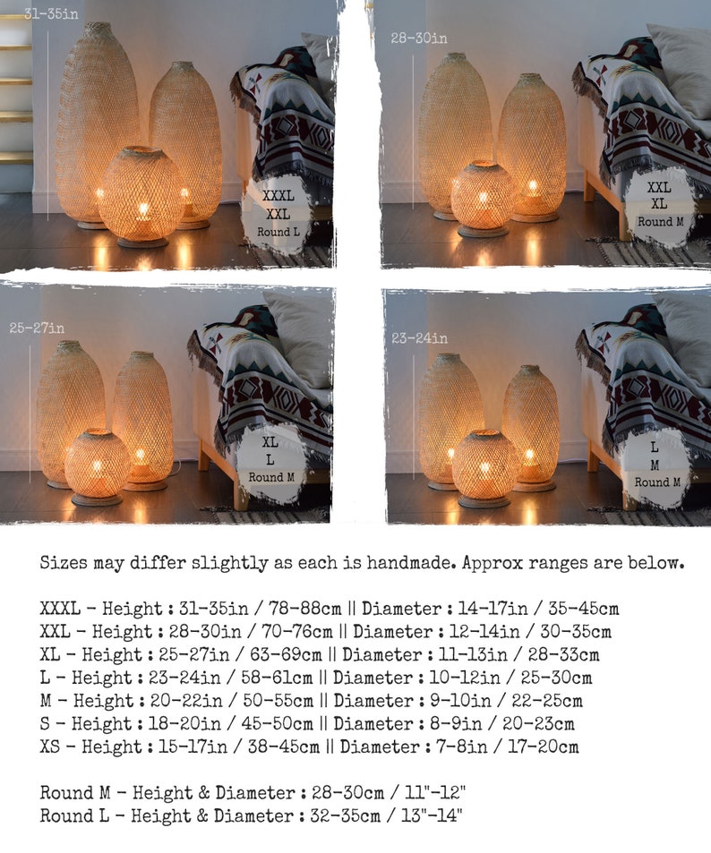 May include: Four different sizes of woven bamboo floor lamps with warm white light. The lamps are available in round medium and round large sizes. Sizes may differ slightly as each is handmade. Approx ranges are below. XXXL - Height: 31-35in / 78-88cm || Diameter: 14-17in / 35-45cm XXL - Height: 28-30in / 70-76cm || Diameter: 12-14in / 30-35cm XL - Height: 25-27in / 63-69cm || Diameter: 11-13in / 28-33cm L - Height: 23-24in / 58-61cm || Diameter: 10-12in / 25-30cm M - Height: 20-22in / 50-55cm || Diameter: 9-10in / 22-25cm S - Height: 18-20in / 45-50cm || Diameter: 8-9in / 20-23cm XS - Height: 15-17in / 38-45cm || Diameter: 7-8in / 17-20cm Round M - Height & Diameter: 28-30cm / 11"-12" Round L - Height & Diameter: 32-35cm / 13"-14"