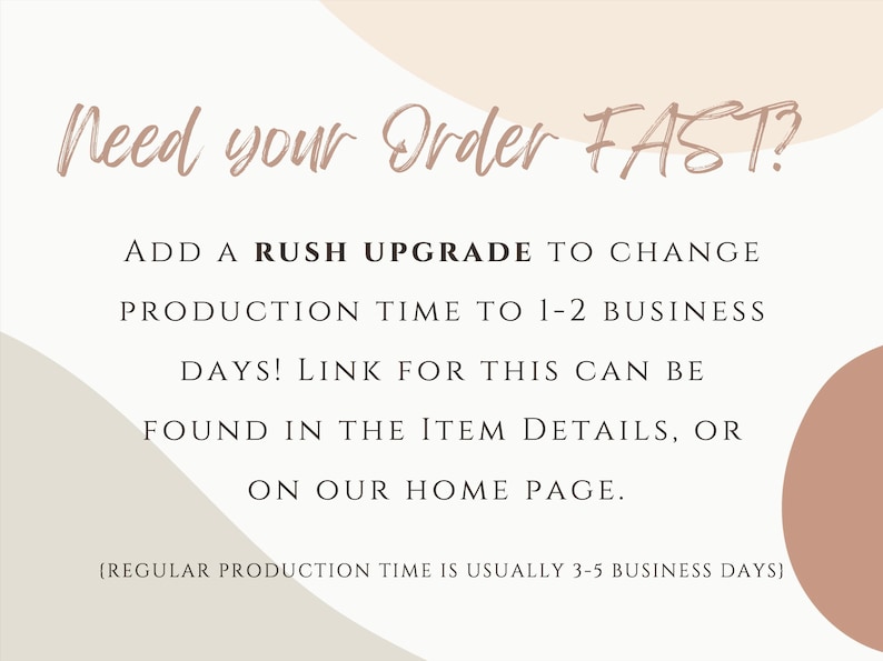 May include: Text graphic with a peach background and a white overlay. The text reads "Need your order FAST? Add a rush upgrade to change production time to 1-2 business days! Link for this can be found in the item details, or on our home page. (Regular production time is usually 3-5 business days)"