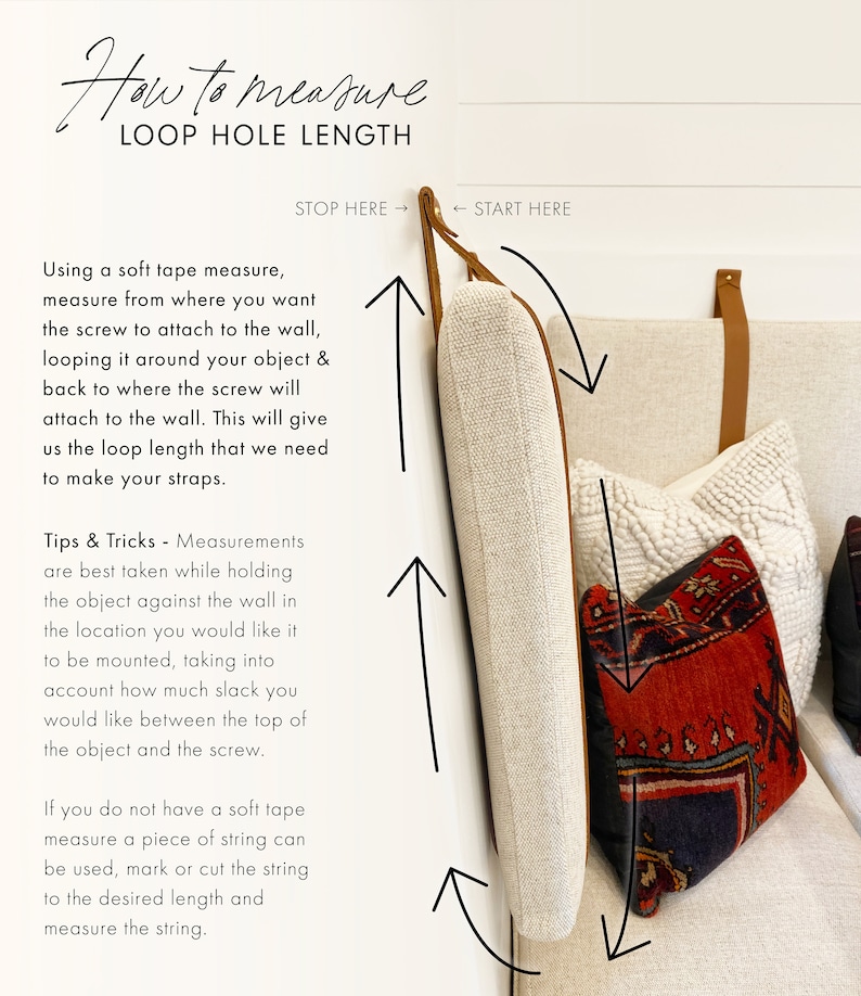 HOW TO MEASURE LOOP HOLE LENGTH: using a soft tape measure, measure from where you want the screw to attach to the wall, looping it around your object & back to where the screw will attach to the wall. Please see photo for full instructions.