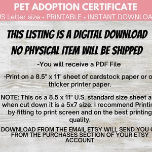 May include: A digital download certificate for pet adoption. The certificate is printable and comes in US Letter size (8.5 x 11 inches). The text on the certificate says "Pet Adoption Certificate", "US Letter size. Printable. Instant Download", "This listing is a digital download", "No physical item will be shipped", "You will receive a PDF File", "Print on a 8.5" x 11" sheet of cardstock paper or on thicker printer paper.", "Note: This os a 8.5 x 11" U.S. standard size sheet and when cut down it is a 5x7 size. I recommend Printing by fitting to print screen and on the best printing quality.", "Download from the email Etsy will send you or from the purchases section of your Etsy account."