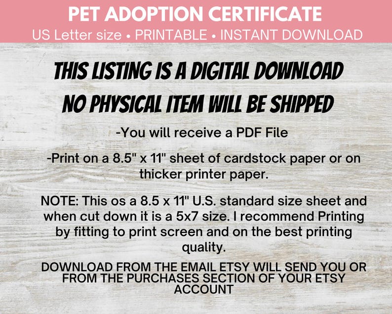 May include: A digital download certificate for pet adoption. The certificate is printable and comes in US Letter size (8.5 x 11 inches). The text on the certificate says "Pet Adoption Certificate", "US Letter size. Printable. Instant Download", "This listing is a digital download", "No physical item will be shipped", "You will receive a PDF File", "Print on a 8.5" x 11" sheet of cardstock paper or on thicker printer paper.", "Note: This os a 8.5 x 11" U.S. standard size sheet and when cut down it is a 5x7 size. I recommend Printing by fitting to print screen and on the best printing quality.", "Download from the email Etsy will send you or from the purchases section of your Etsy account."