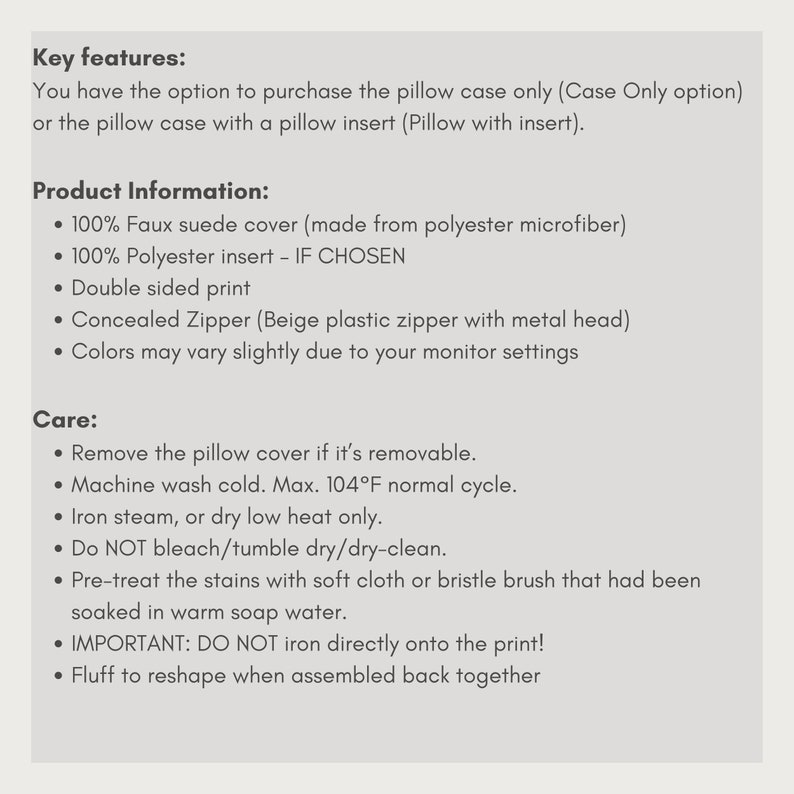 May include: Product information for a pillow case. The pillow case is made from faux suede and is available with or without a pillow insert. The pillow case is machine washable and can be ironed on low heat. The text in the image reads: Key features: You have the option to purchase the pillow case only (Case Only option) or the pillow case with a pillow insert (Pillow with insert). Product Information: &bull; 100% Faux suede cover (made from polyester microfiber) &bull; 100% Polyester insert - IF CHOSEN &bull; Double sided print &bull; Concealed Zipper (Beige plastic zipper with metal head) &bull; Colors may vary slightly due to your monitor settings Care: &bull; Remove the pillow cover if it's removable. &bull; Machine wash cold. Max. 104&deg;F normal cycle. &bull; Iron steam, or dry low heat only. &bull; Do NOT bleach/tumble dry/dry-clean. &bull; Pre-treat the stains with soft cloth or bristle brush that had been soaked in warm soap water. &bull; IMPORTANT: DO NOT iron directly onto the print! &bull; Fluff to reshape when assembled back together