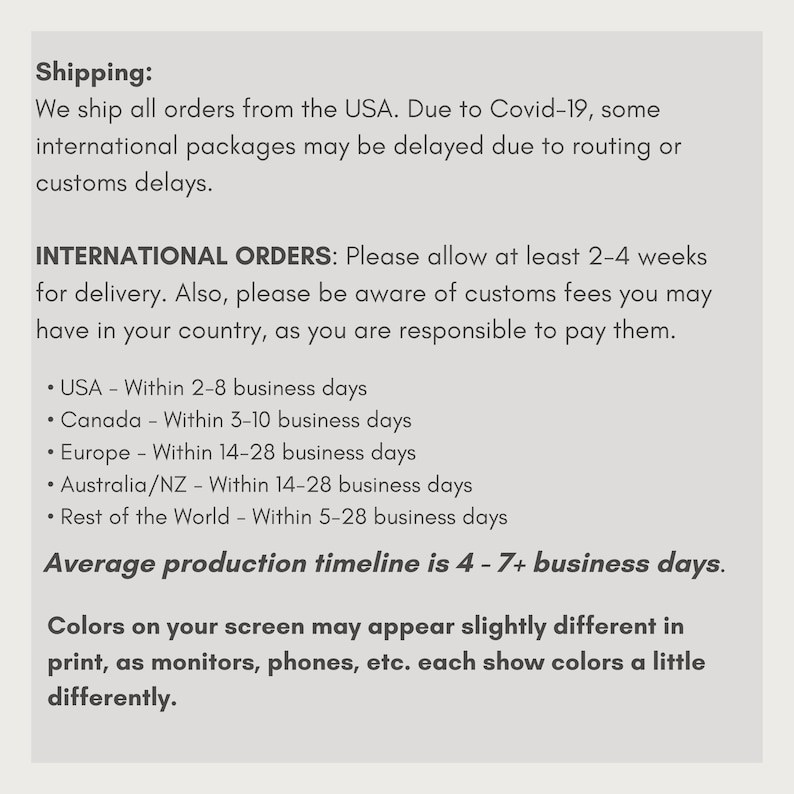 May include: Shipping information for international orders.  The text states that orders are shipped from the USA and that international orders may be delayed due to COVID-19.  The text also lists estimated shipping times for different countries and regions, including the USA, Canada, Europe, Australia/NZ, and the rest of the world.  The text also states that the average production timeline is 4-7+ business days.  The text also states that colors on the screen may appear slightly different in print, as monitors, phones, etc. each show colors a little differently.