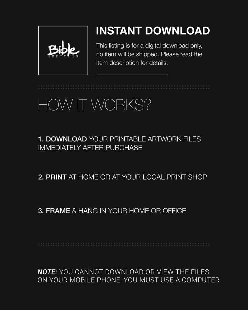 May include: A black and white graphic with the text "Bible Sketches" in a white box. The text "INSTANT DOWNLOAD" is in white text on a black background. The text "This listing is for a digital download only, no item will be shipped. Please read the item description for details." is in white text on a black background. The text "HOW IT WORKS?" is in white text on a black background. The text "1. DOWNLOAD YOUR PRINTABLE ARTWORK FILES IMMEDIATELY AFTER PURCHASE" is in white text on a black background. The text "2. PRINT AT HOME OR AT YOUR LOCAL PRINT SHOP" is in white text on a black background. The text "3. FRAME & HANG IN YOUR HOME OR OFFICE" is in white text on a black background. The text "NOTE: YOU CANNOT DOWNLOAD OR VIEW THE FILES ON YOUR MOBILE PHONE, YOU MUST USE A COMPUTER" is in white text on a black background.