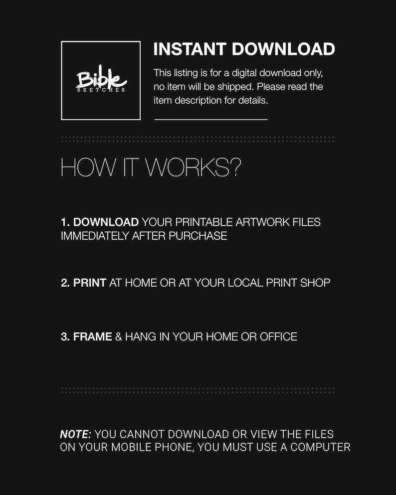 May include: A black and white graphic with the text "Bible Sketches" in a white box. The text "INSTANT DOWNLOAD" is in white text on a black background. The text "This listing is for a digital download only, no item will be shipped. Please read the item description for details." is in white text on a black background. The text "HOW IT WORKS?" is in white text on a black background. The text "1. DOWNLOAD YOUR PRINTABLE ARTWORK FILES IMMEDIATELY AFTER PURCHASE" is in white text on a black background. The text "2. PRINT AT HOME OR AT YOUR LOCAL PRINT SHOP" is in white text on a black background. The text "3. FRAME & HANG IN YOUR HOME OR OFFICE" is in white text on a black background. The text "NOTE: YOU CANNOT DOWNLOAD OR VIEW THE FILES ON YOUR MOBILE PHONE, YOU MUST USE A COMPUTER" is in white text on a black background.