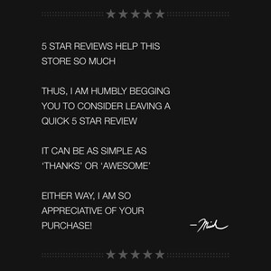 May include: Black and white text on a black background. The text reads: "5 STAR REVIEWS HELP THIS STORE SO MUCH. THUS, I AM HUMBLY BEGGING YOU TO CONSIDER LEAVING A QUICK 5 STAR REVIEW. IT CAN BE AS SIMPLE AS 'THANKS' OR 'AWESOME'. EITHER WAY, I AM SO APPRECIATIVE OF YOUR PURCHASE! -Mich"