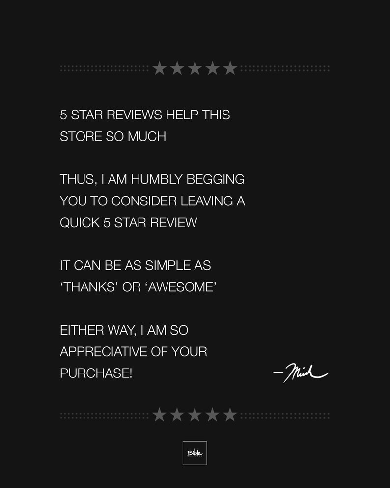 May include: Black and white text on a black background. The text reads: "5 STAR REVIEWS HELP THIS STORE SO MUCH. THUS, I AM HUMBLY BEGGING YOU TO CONSIDER LEAVING A QUICK 5 STAR REVIEW. IT CAN BE AS SIMPLE AS 'THANKS' OR 'AWESOME'. EITHER WAY, I AM SO APPRECIATIVE OF YOUR PURCHASE! -Mich"