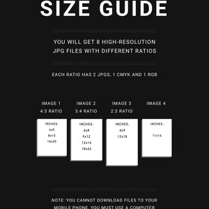 May include: A black and white graphic with the text "SIZE GUIDE" in large white letters. The text "YOU WILL GET 8 HIGH-RESOLUTION JPG FILES WITH DIFFERENT RATIOS" is below the title. The text "EACH RATIO HAS 2 JPGS, 1 CMYK AND 1 RGB" is below the previous text. The text "IMAGE 1 4:5 RATIO" is above a white box with the text "INCHES: 4x5 8x10 16x20" inside. The text "IMAGE 2 3:4 RATIO" is above a white box with the text "INCHES: 6x8 9x12 12x16 18x24" inside. The text "IMAGE 3 2:3 RATIO" is above a white box with the text "INCHES: 6x9 12x18" inside. The text "IMAGE 4" is above a white box with the text "INCHES: 11x14" inside. The text "NOTE: YOU CANNOT DOWNLOAD FILES TO YOUR MOBILE PHONE, YOU MUST USE A COMPUTER" is at the bottom of the graphic.