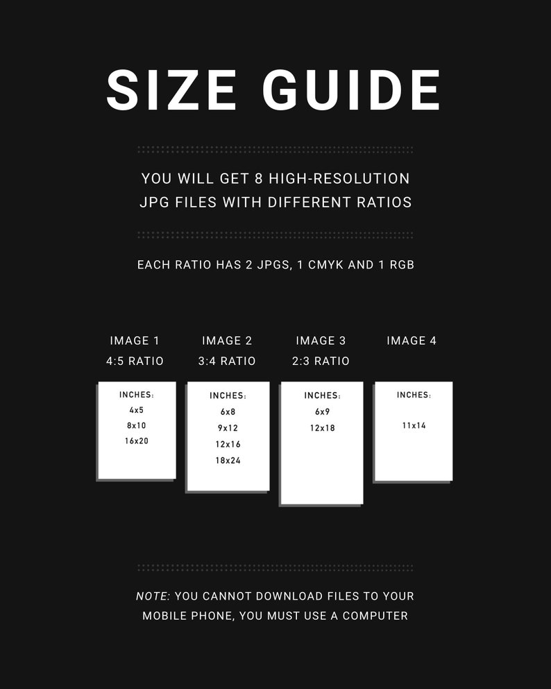 May include: A black and white graphic with the text "SIZE GUIDE" in large white letters. The text "YOU WILL GET 8 HIGH-RESOLUTION JPG FILES WITH DIFFERENT RATIOS" is below the title. The text "EACH RATIO HAS 2 JPGS, 1 CMYK AND 1 RGB" is below the previous text. The text "IMAGE 1 4:5 RATIO" is above a white box with the text "INCHES: 4x5 8x10 16x20" inside. The text "IMAGE 2 3:4 RATIO" is above a white box with the text "INCHES: 6x8 9x12 12x16 18x24" inside. The text "IMAGE 3 2:3 RATIO" is above a white box with the text "INCHES: 6x9 12x18" inside. The text "IMAGE 4" is above a white box with the text "INCHES: 11x14" inside. The text "NOTE: YOU CANNOT DOWNLOAD FILES TO YOUR MOBILE PHONE, YOU MUST USE A COMPUTER" is at the bottom of the graphic.