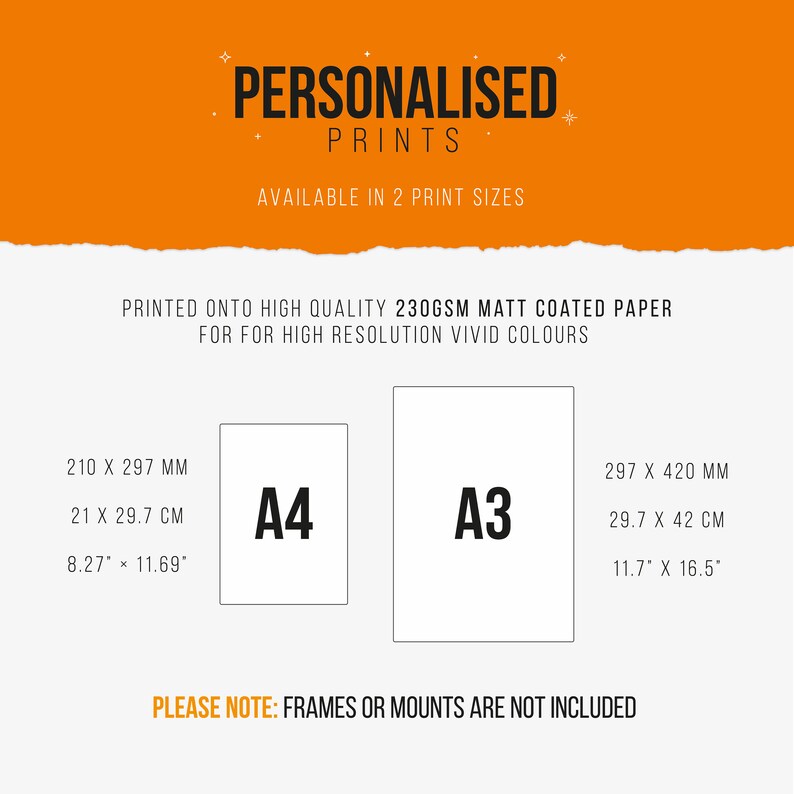 May include: A graphic showing two sizes of prints available for purchase. The sizes are A4 and A3. The dimensions are listed in millimeters, centimeters, and inches. The text "PERSONALISED PRINTS" is at the top of the graphic. The text "PRINTED ONTO HIGH QUALITY 230GSM MATT COATED PAPER FOR HIGH RESOLUTION VIVID COLOURS" is in the middle of the graphic. The text "PLEASE NOTE: FRAMES OR MOUNTS ARE NOT INCLUDED" is at the bottom of the graphic.